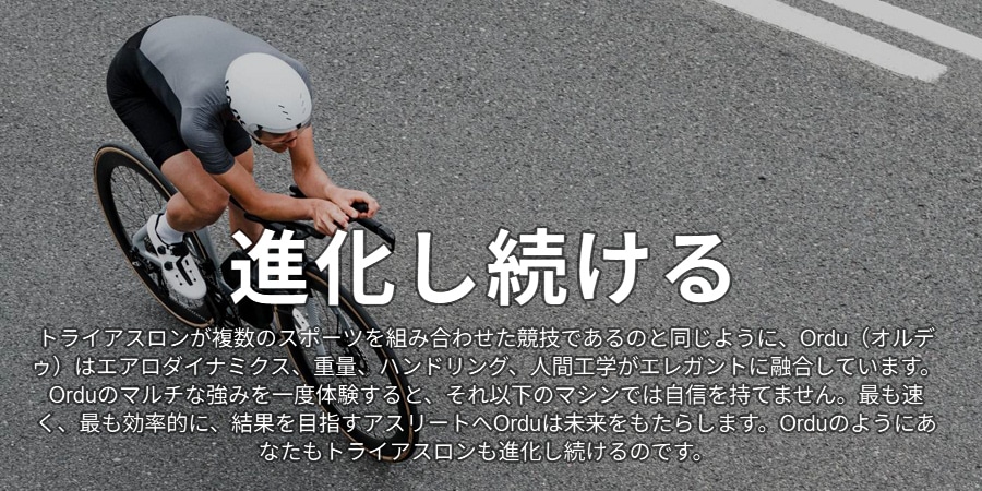 進化し続ける トライアスロンが複数のスポーツを組み合わせた競技であるのと同じように、Ordu(オルデゥ)はエアロダイナミクス、重量、ハンドリング、人間工学がエレガントに融合しています。Orduのマルチな強みを一度体験すると、それ以下のマシンでは自信を持てません。最も速く、最も効率的に、結果を目指すアスリートへOrduは未来をもたらします。Orduのようにあなたもトライアスロンも進化し続けるのです。